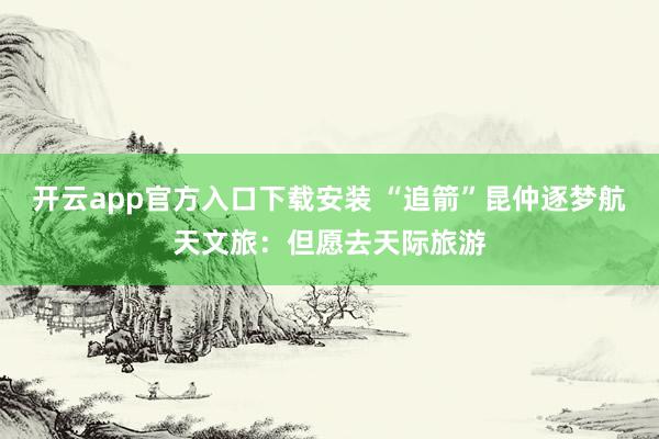 开云app官方入口下载安装 “追箭”昆仲逐梦航天文旅：但愿去天际旅游