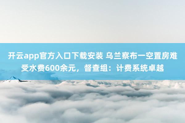开云app官方入口下载安装 乌兰察布一空置房难受水费600余元，督查组：计费系统卓越