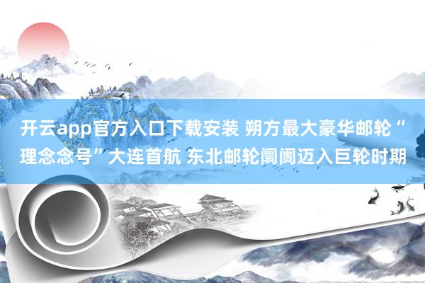 开云app官方入口下载安装 朔方最大豪华邮轮“理念念号”大连首航 东北邮轮阛阓迈入巨轮时期