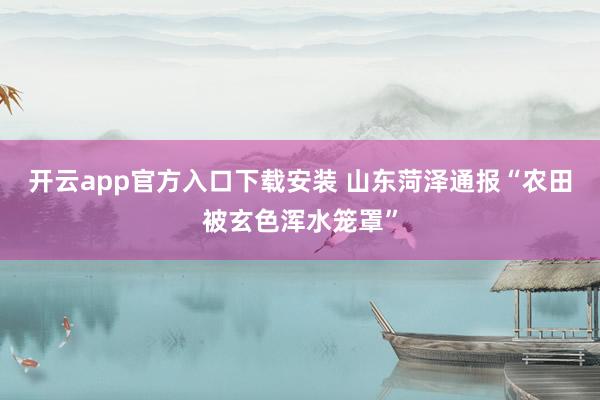 开云app官方入口下载安装 山东菏泽通报“农田被玄色浑水笼罩”