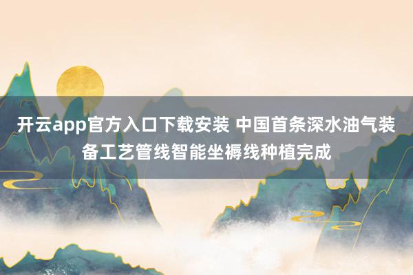 开云app官方入口下载安装 中国首条深水油气装备工艺管线智能坐褥线种植完成