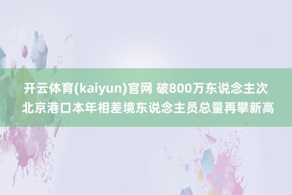 开云体育(kaiyun)官网 破800万东说念主次 北京港口本年相差境东说念主员总量再攀新高