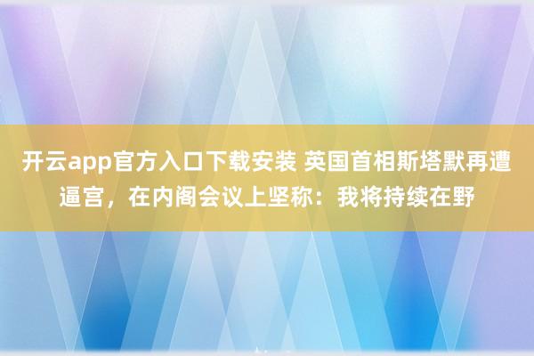 开云app官方入口下载安装 英国首相斯塔默再遭逼宫，在内阁会议上坚称：我将持续在野