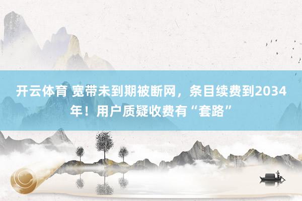 开云体育 宽带未到期被断网，条目续费到2034年！用户质疑收费有“套路”