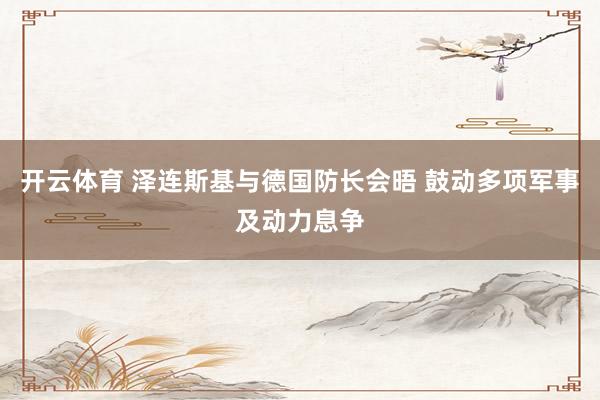 开云体育 泽连斯基与德国防长会晤 鼓动多项军事及动力息争