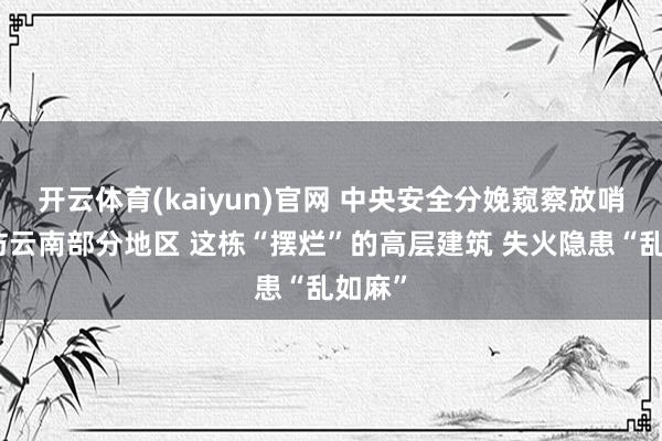开云体育(kaiyun)官网 中央安全分娩窥察放哨组暗访云南部分地区 这栋“摆烂”的高层建筑 失火隐患“乱如麻”