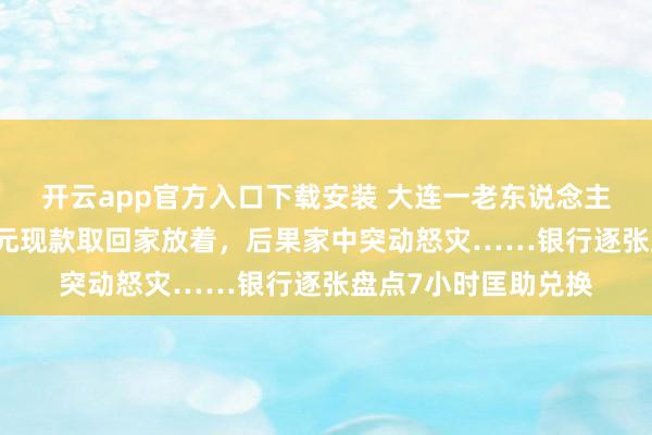 开云app官方入口下载安装 大连一老东说念主不听劝，非把26万元现款取回家放着，后果家中突动怒灾……银行逐张盘点7小时匡助兑换