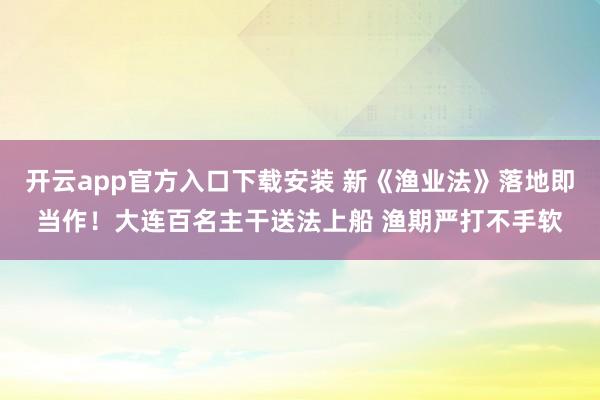 开云app官方入口下载安装 新《渔业法》落地即当作！大连百名主干送法上船 渔期严打不手软