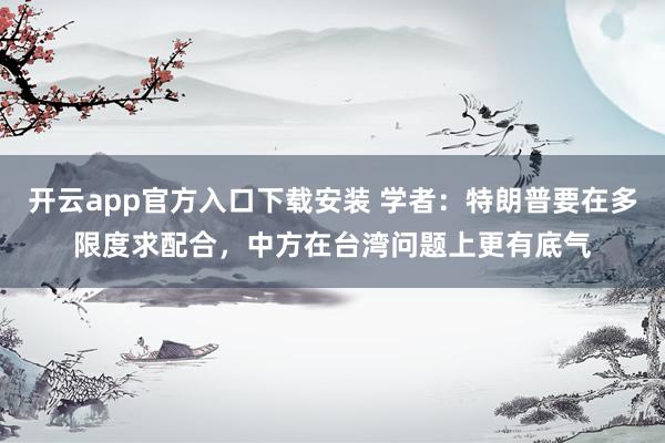 开云app官方入口下载安装 学者：特朗普要在多限度求配合，中方在台湾问题上更有底气