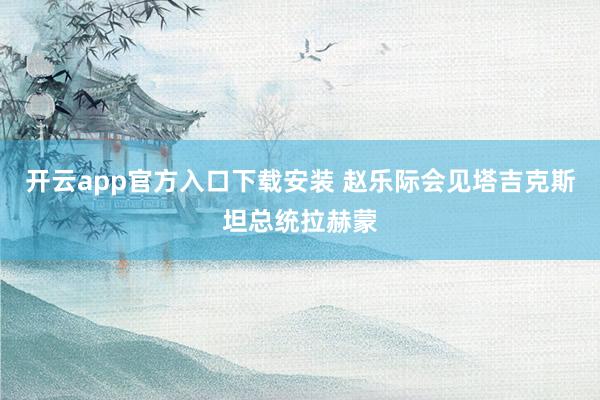 开云app官方入口下载安装 赵乐际会见塔吉克斯坦总统拉赫蒙