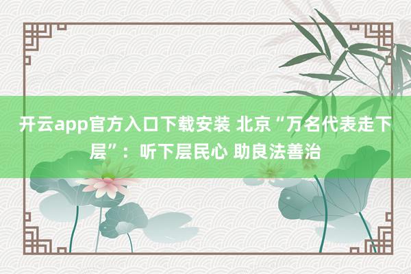开云app官方入口下载安装 北京“万名代表走下层”：听下层民心 助良法善治
