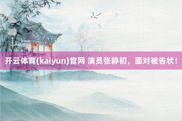 开云体育(kaiyun)官网 演员张静初，面对被告状！