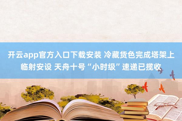 开云app官方入口下载安装 冷藏货色完成塔架上临射安设 天舟十号“小时级”速递已揽收