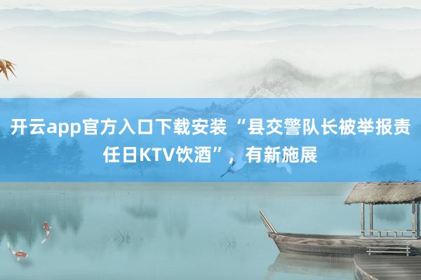 开云app官方入口下载安装 “县交警队长被举报责任日KTV饮酒”，有新施展