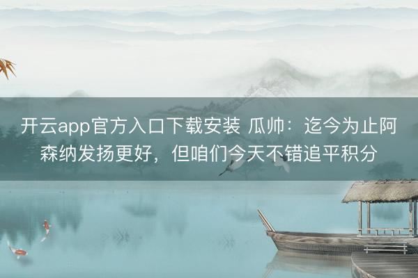 开云app官方入口下载安装 瓜帅：迄今为止阿森纳发扬更好，但咱们今天不错追平积分