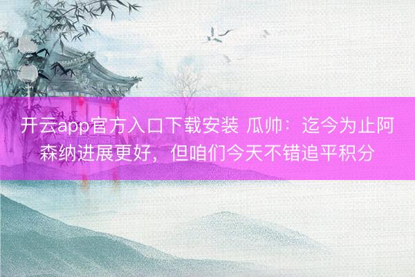 开云app官方入口下载安装 瓜帅：迄今为止阿森纳进展更好，但咱们今天不错追平积分