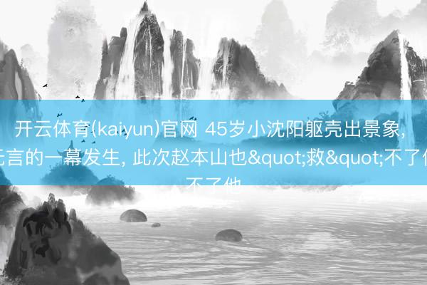 开云体育(kaiyun)官网 45岁小沈阳躯壳出景象， 无言的一幕发生， 此次赵本山也"救"不了他