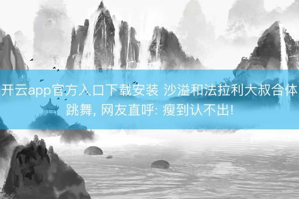 开云app官方入口下载安装 沙溢和法拉利大叔合体跳舞， 网友直呼: 瘦到认不出!