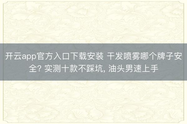 开云app官方入口下载安装 干发喷雾哪个牌子安全? 实测十款不踩坑， 油头男速上手