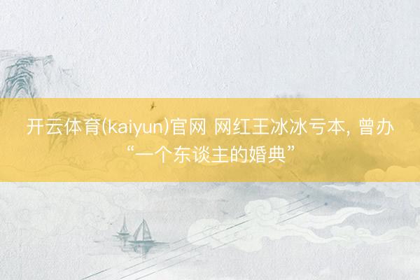 开云体育(kaiyun)官网 网红王冰冰亏本， 曾办“一个东谈主的婚典”