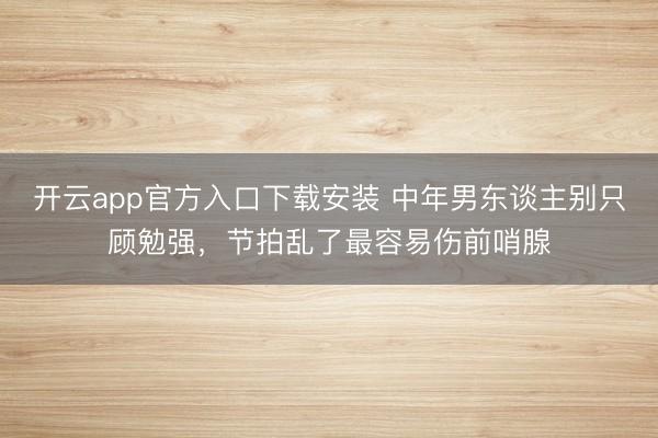 开云app官方入口下载安装 中年男东谈主别只顾勉强，节拍乱了最容易伤前哨腺