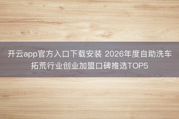 开云app官方入口下载安装 2026年度自助洗车拓荒行业创业加盟口碑推选TOP5