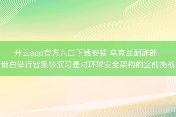 开云app官方入口下载安装 乌克兰酬酢部: 俄白举行皆集核演习是对环球安全架构的空前挑战