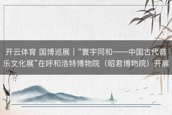 开云体育 国博巡展｜“寰宇同和——中国古代音乐文化展”在呼和浩特博物院（昭君博物院）开展