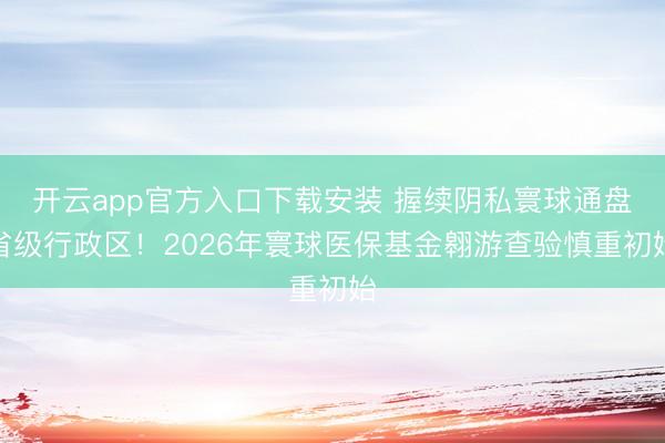 开云app官方入口下载安装 握续阴私寰球通盘省级行政区！2026年寰球医保基金翱游查验慎重初始