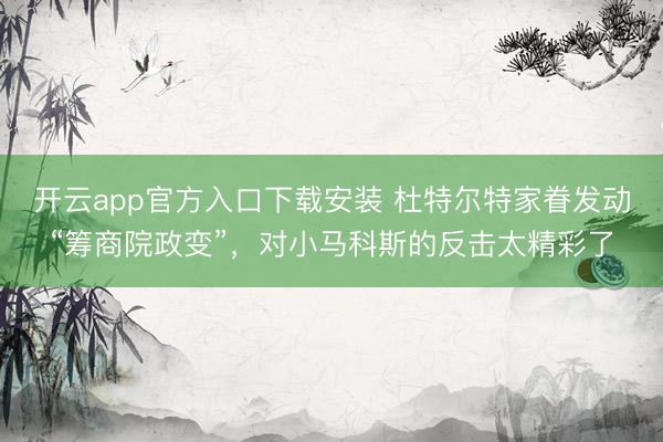 开云app官方入口下载安装 杜特尔特家眷发动“筹商院政变”，对小马科斯的反击太精彩了