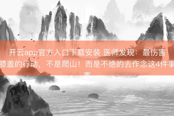 开云app官方入口下载安装 医师发现：最伤害膝盖的行动，不是爬山！而是不绝的去作念这4件事