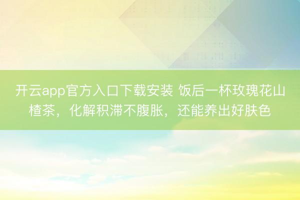 开云app官方入口下载安装 饭后一杯玫瑰花山楂茶，化解积滞不腹胀，还能养出好肤色