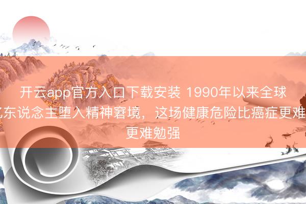 开云app官方入口下载安装 1990年以来全球12亿东说念主堕入精神窘境，这场健康危险比癌症更难勉强