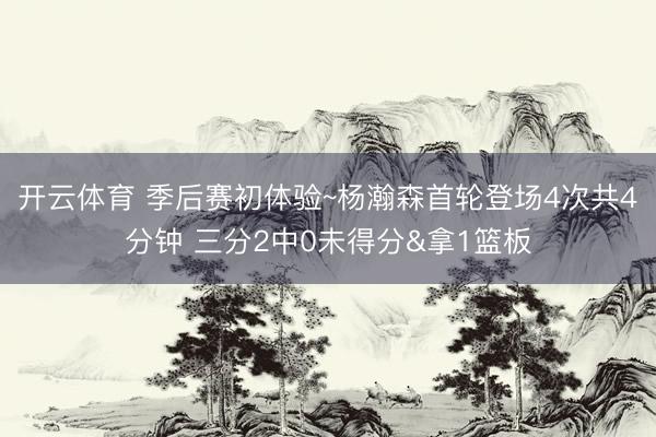 开云体育 季后赛初体验~杨瀚森首轮登场4次共4分钟 三分2中0未得分&拿1篮板