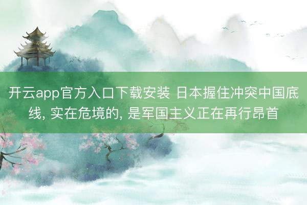 开云app官方入口下载安装 日本握住冲突中国底线， 实在危境的， 是军国主义正在再行昂首