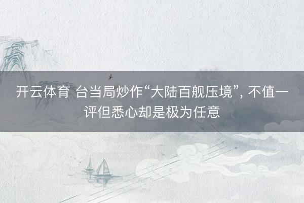 开云体育 台当局炒作“大陆百舰压境”， 不值一评但悉心却是极为任意