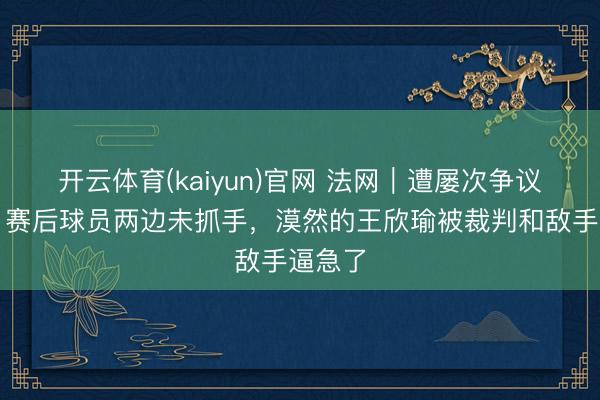 开云体育(kaiyun)官网 法网｜遭屡次争议改判，赛后球员两边未抓手，漠然的王欣瑜被裁判和敌手逼急了