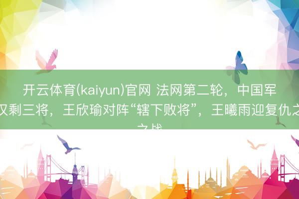 开云体育(kaiyun)官网 法网第二轮，中国军团仅剩三将，王欣瑜对阵“辖下败将”，王曦雨迎复仇之战