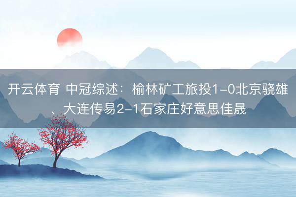 开云体育 中冠综述：榆林矿工旅投1-0北京骁雄、大连传易2-1石家庄好意思佳晟