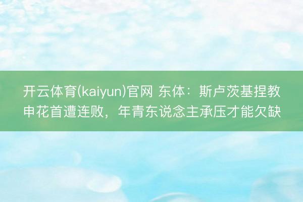 开云体育(kaiyun)官网 东体：斯卢茨基捏教申花首遭连败，年青东说念主承压才能欠缺