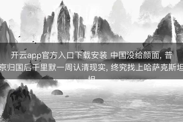 开云app官方入口下载安装 中国没给颜面， 普京归国后千里默一周认清现实， 终究找上哈萨克斯坦