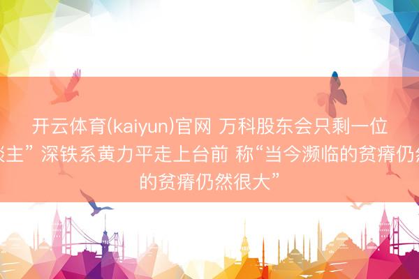 开云体育(kaiyun)官网 万科股东会只剩一位“熟东谈主” 深铁系黄力平走上台前 称“当今濒临的贫瘠仍然很大”