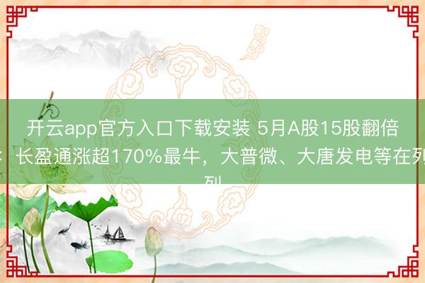 开云app官方入口下载安装 5月A股15股翻倍：长盈通涨超170%最牛，大普微、大唐发电等在列