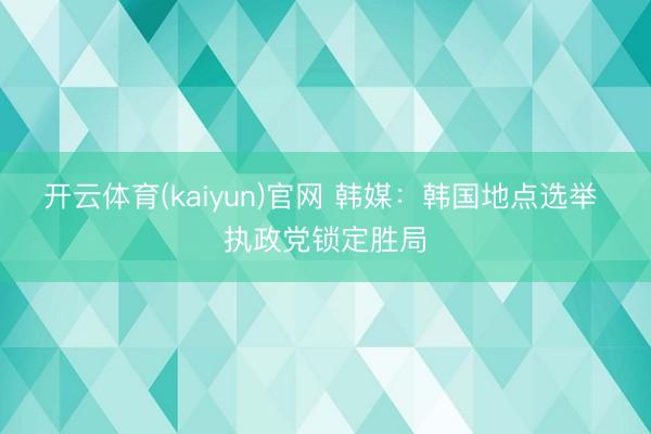 开云体育(kaiyun)官网 韩媒：韩国地点选举 执政党锁定胜局