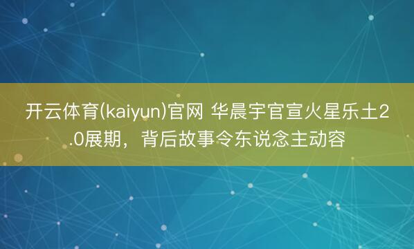 开云体育(kaiyun)官网 华晨宇官宣火星乐土2.0展期，背后故事令东说念主动容