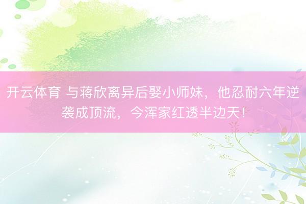 开云体育 与蒋欣离异后娶小师妹，他忍耐六年逆袭成顶流，今浑家红透半边天！