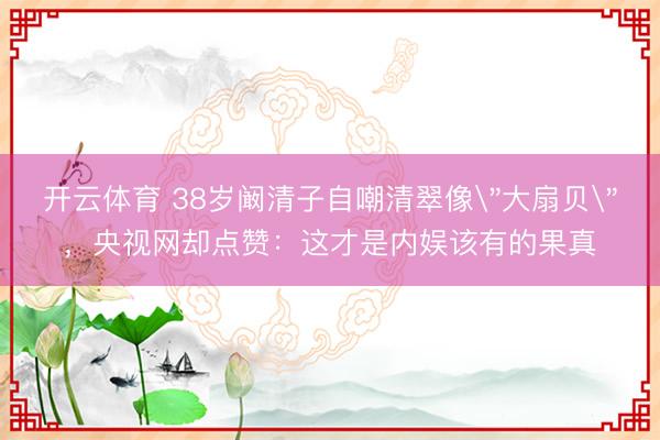 开云体育 38岁阚清子自嘲清翠像＂大扇贝＂，央视网却点赞：这才是内娱该有的果真
