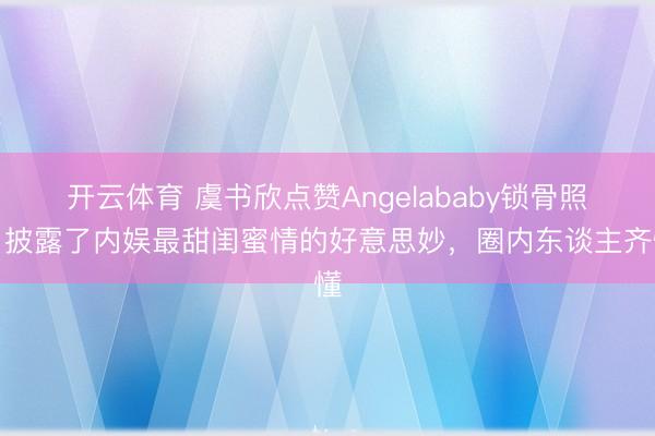 开云体育 虞书欣点赞Angelababy锁骨照，披露了内娱最甜闺蜜情的好意思妙，圈内东谈主齐懂