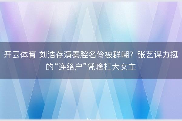 开云体育 刘浩存演秦腔名伶被群嘲？张艺谋力挺的“连络户”凭啥扛大女主
