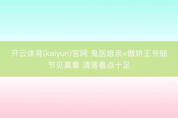 开云体育(kaiyun)官网 鬼医娘亲×傲娇王爷细节见真章 清落看点十足